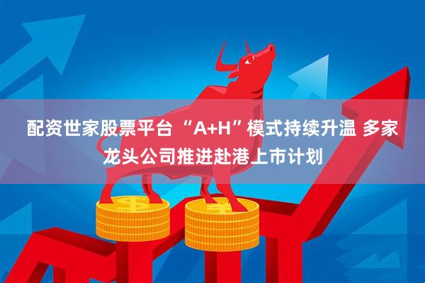 配资世家股票平台 “A+H”模式持续升温 多家龙头公司推进赴港上市计划