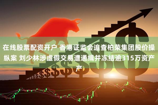 在线股票配资开户 香港证监会追查柏荣集团股价操纵案 刘少林涉虚假交易遭通缉并冻结逾315万资产
