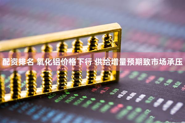 配资排名 氧化铝价格下行 供给增量预期致市场承压
