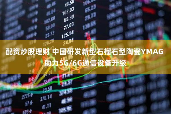 配资炒股理财 中国研发新型石榴石型陶瓷YMAG 助力5G/6G通信设备升级