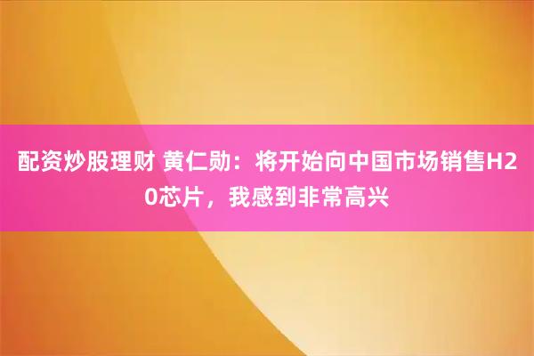 配资炒股理财 黄仁勋：将开始向中国市场销售H20芯片，我感到非常高兴
