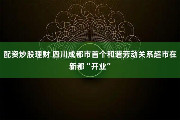 配资炒股理财 四川成都市首个和谐劳动关系超市在新都“开业”