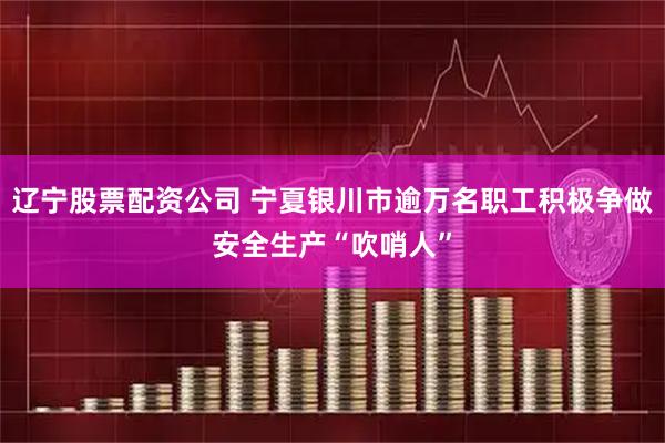 辽宁股票配资公司 宁夏银川市逾万名职工积极争做安全生产“吹哨人”
