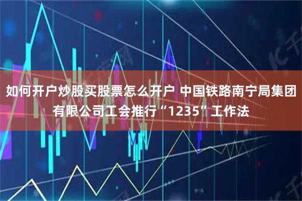 如何开户炒股买股票怎么开户 中国铁路南宁局集团有限公司工会推行“1235”工作法