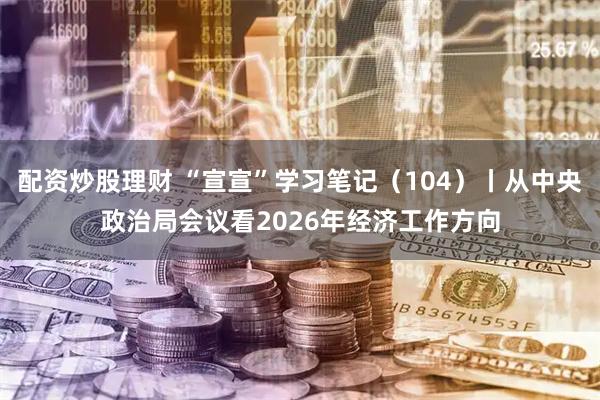 配资炒股理财 “宣宣”学习笔记（104）丨从中央政治局会议看2026年经济工作方向