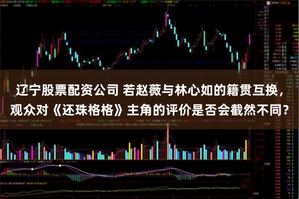 辽宁股票配资公司 若赵薇与林心如的籍贯互换，观众对《还珠格格》主角的评价是否会截然不同？