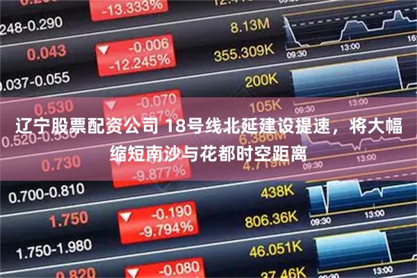 辽宁股票配资公司 18号线北延建设提速，将大幅缩短南沙与花都时空距离