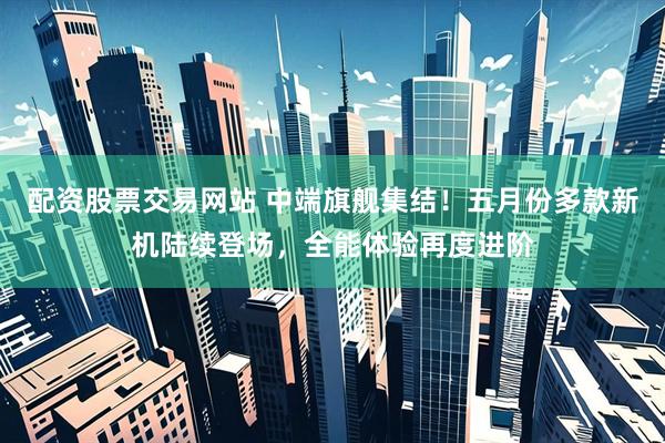 配资股票交易网站 中端旗舰集结！五月份多款新机陆续登场，全能体验再度进阶