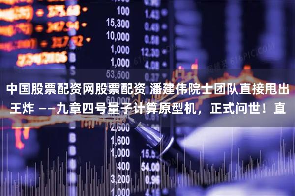 中国股票配资网股票配资 潘建伟院士团队直接甩出王炸 ——九章四号量子计算原型机，正式问世！直