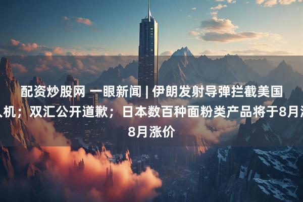 配资炒股网 一眼新闻 | 伊朗发射导弹拦截美国无人机；双汇公开道歉；日本数百种面粉类产品将于8月涨价