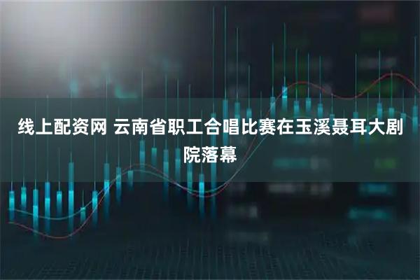 线上配资网 云南省职工合唱比赛在玉溪聂耳大剧院落幕