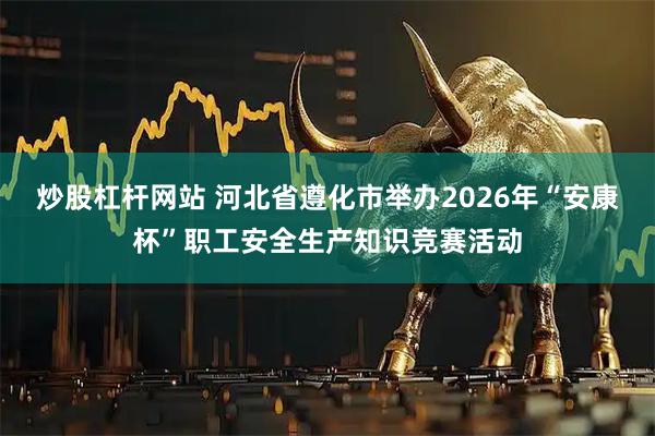 炒股杠杆网站 河北省遵化市举办2026年“安康杯”职工安全生产知识竞赛活动