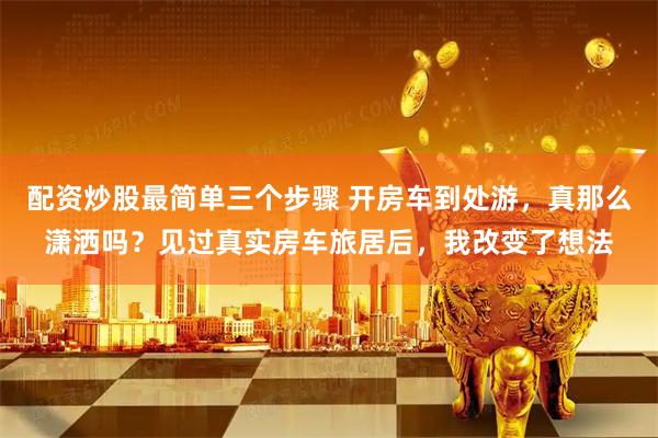 配资炒股最简单三个步骤 开房车到处游，真那么潇洒吗？见过真实房车旅居后，我改变了想法