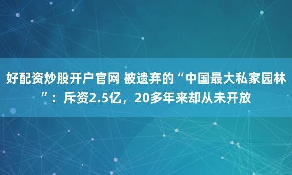 好配资炒股开户官网 被遗弃的“中国最大私家园林”：斥资2.5亿，20多年来却从未开放