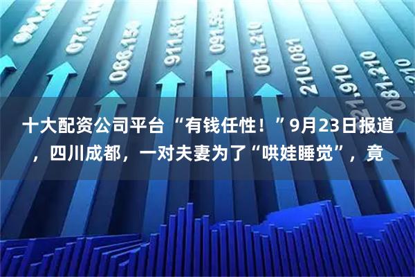 十大配资公司平台 “有钱任性！”9月23日报道，四川成都，一对夫妻为了“哄娃睡觉”，竟